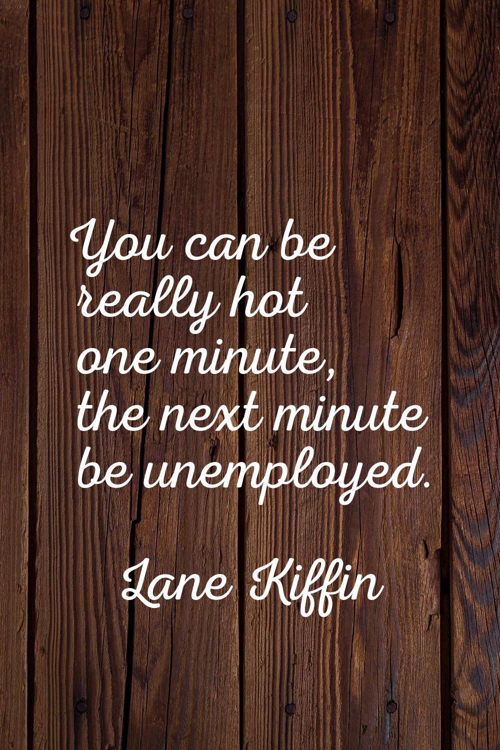 You can be really hot one minute, the next minute be unemployed.