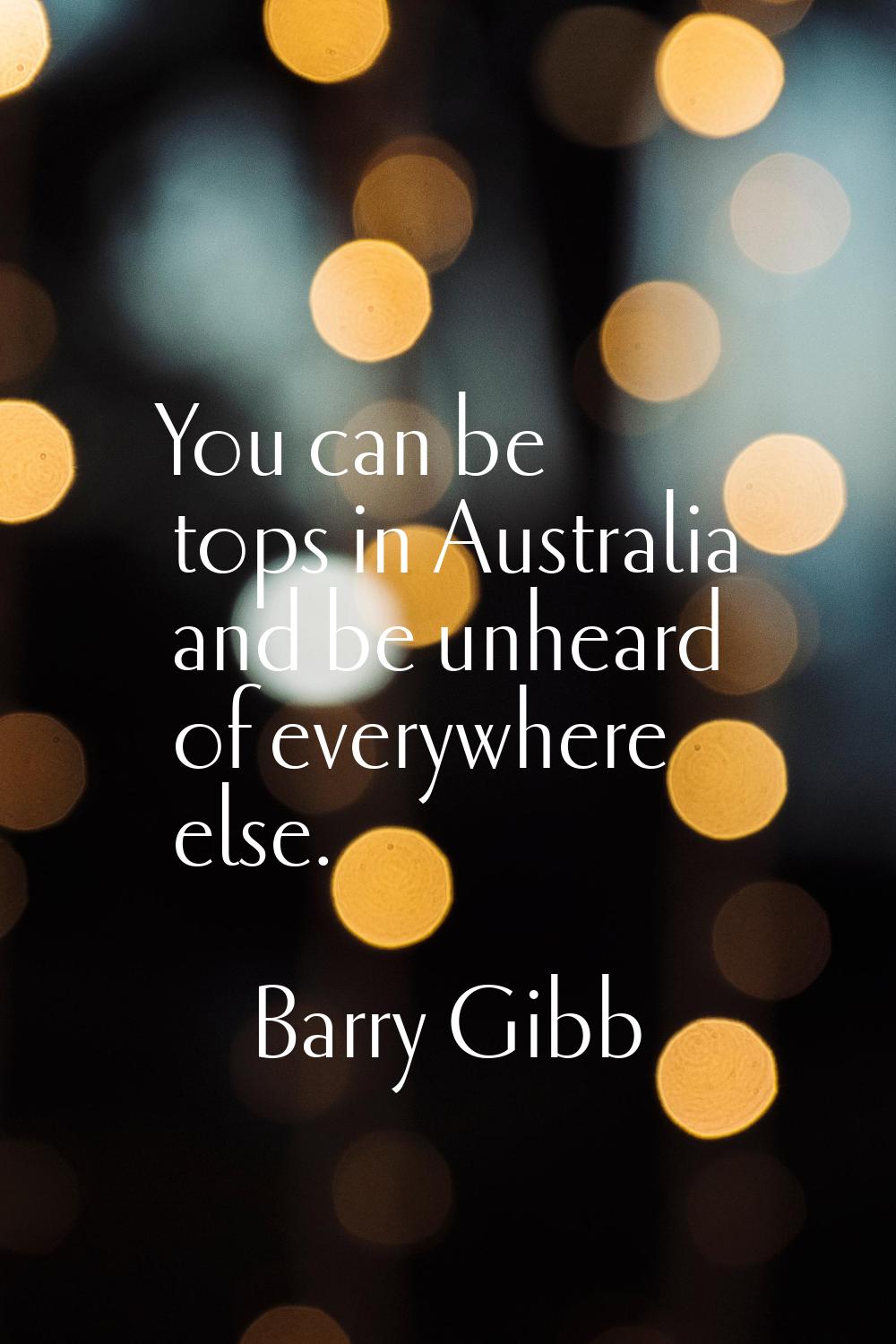 You can be tops in Australia and be unheard of everywhere else.