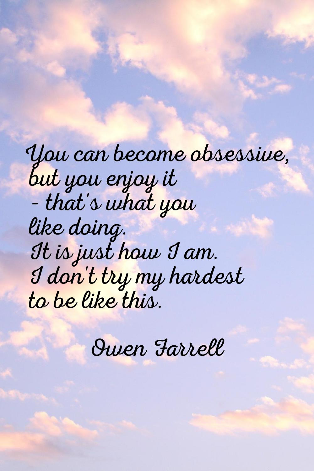 You can become obsessive, but you enjoy it - that's what you like doing. It is just how I am. I don