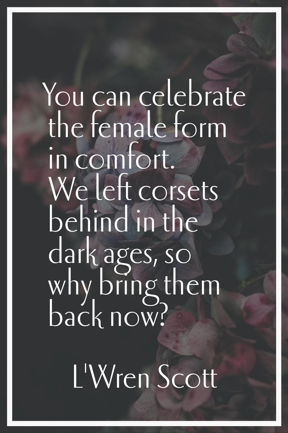 You can celebrate the female form in comfort. We left corsets behind in the dark ages, so why bring