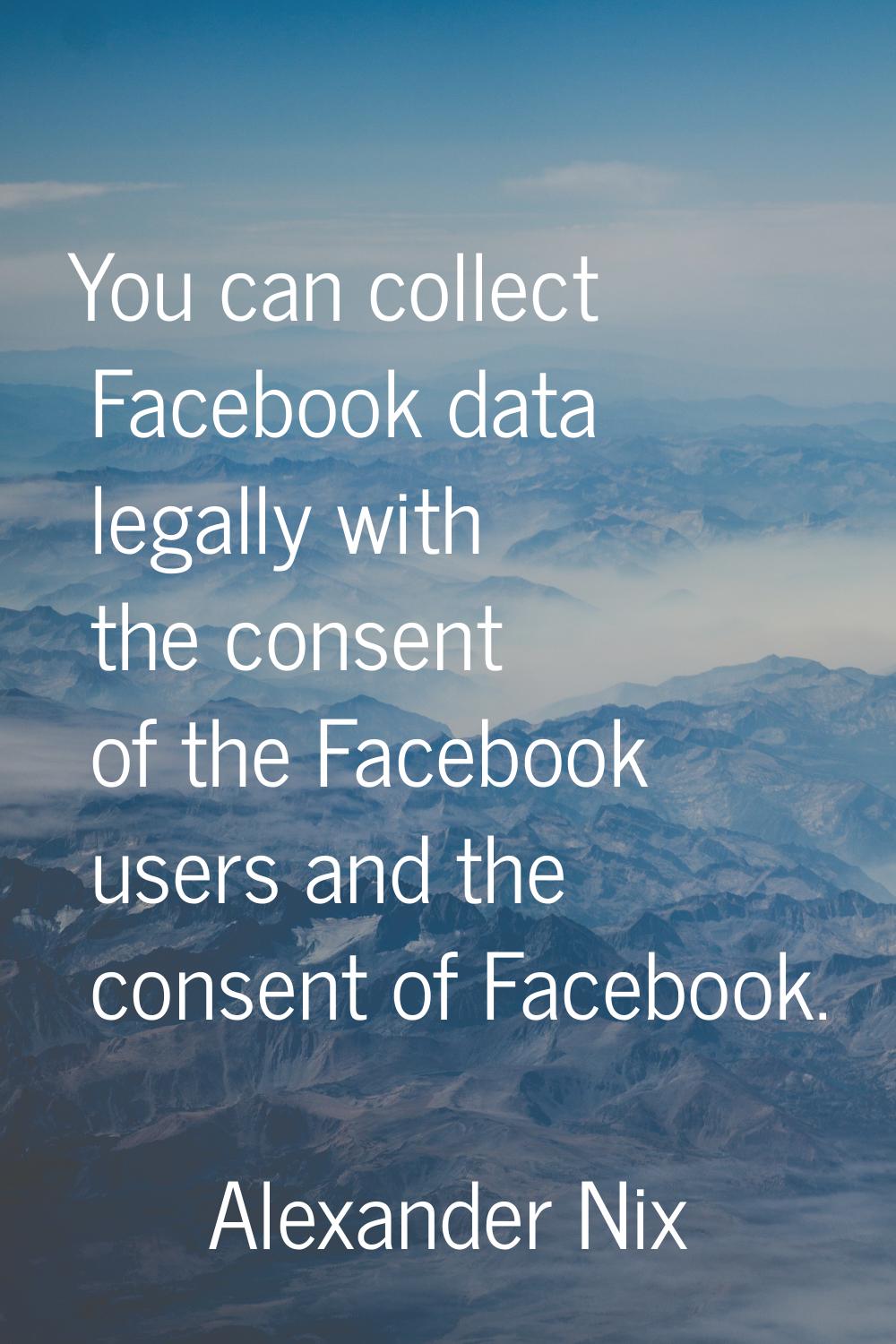 You can collect Facebook data legally with the consent of the Facebook users and the consent of Fac