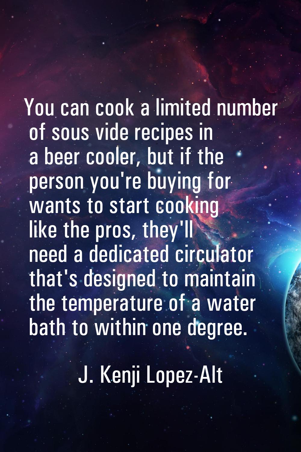 You can cook a limited number of sous vide recipes in a beer cooler, but if the person you're buyin