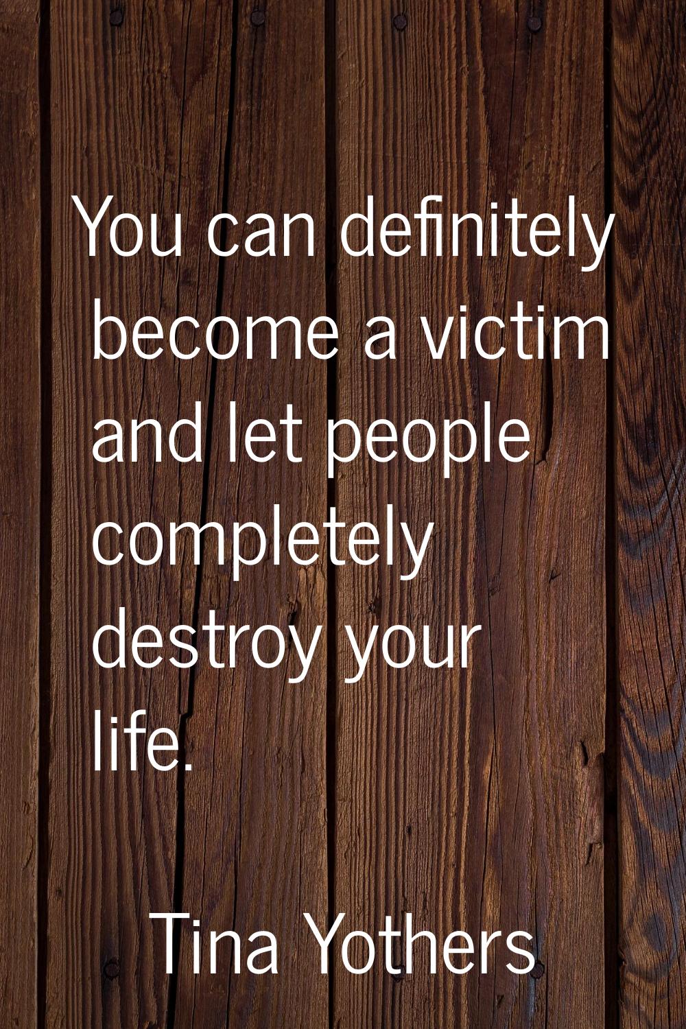 You can definitely become a victim and let people completely destroy your life.