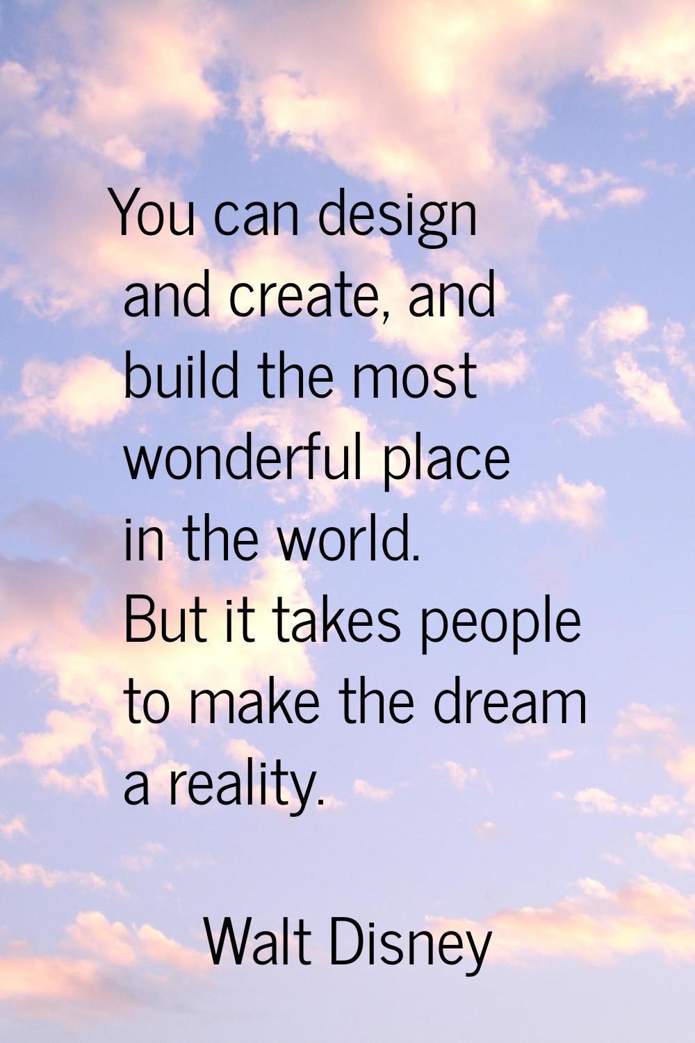You can design and create, and build the most wonderful place in the world. But it takes people to 