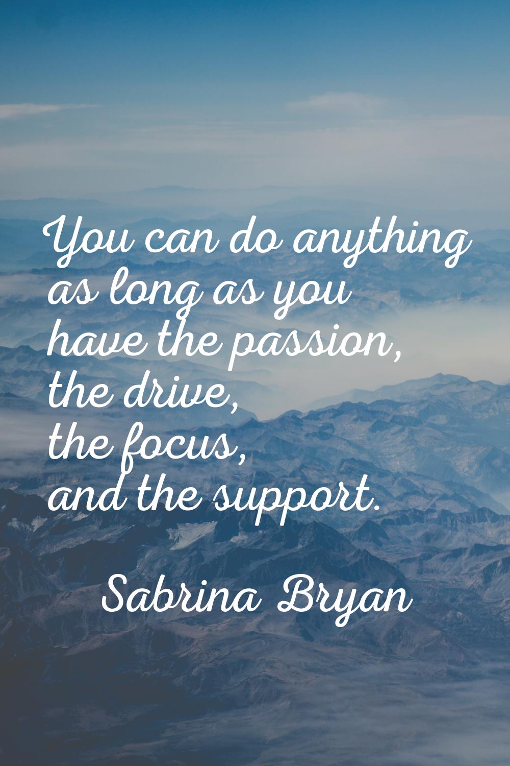 You can do anything as long as you have the passion, the drive, the focus, and the support.