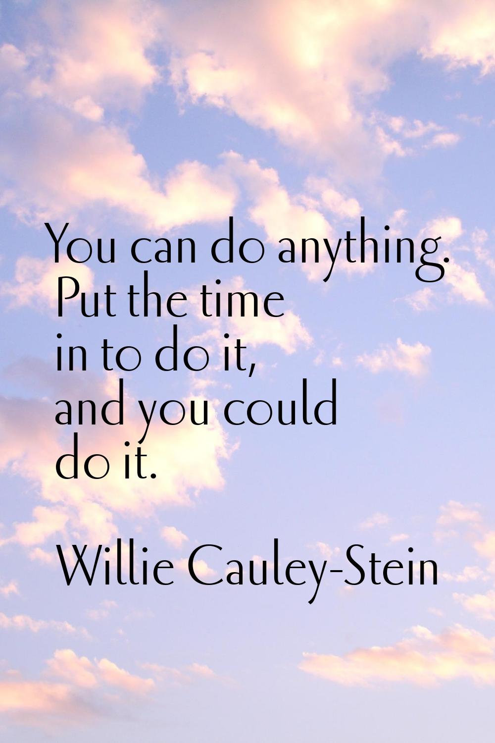 You can do anything. Put the time in to do it, and you could do it.