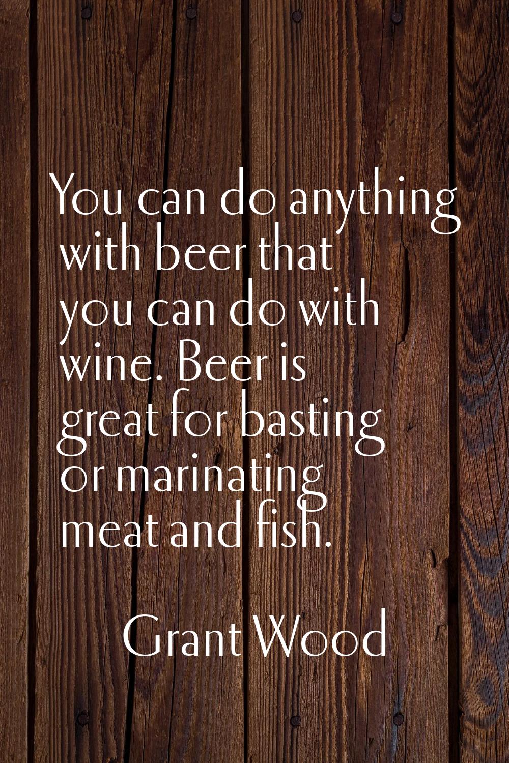 You can do anything with beer that you can do with wine. Beer is great for basting or marinating me