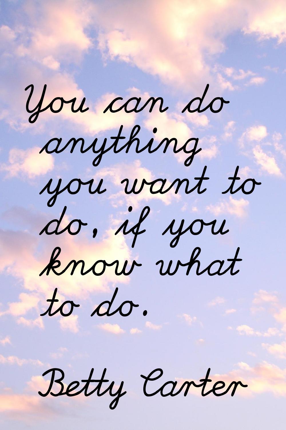 You can do anything you want to do, if you know what to do.