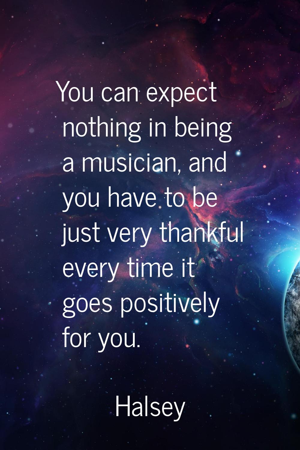 You can expect nothing in being a musician, and you have to be just very thankful every time it goe