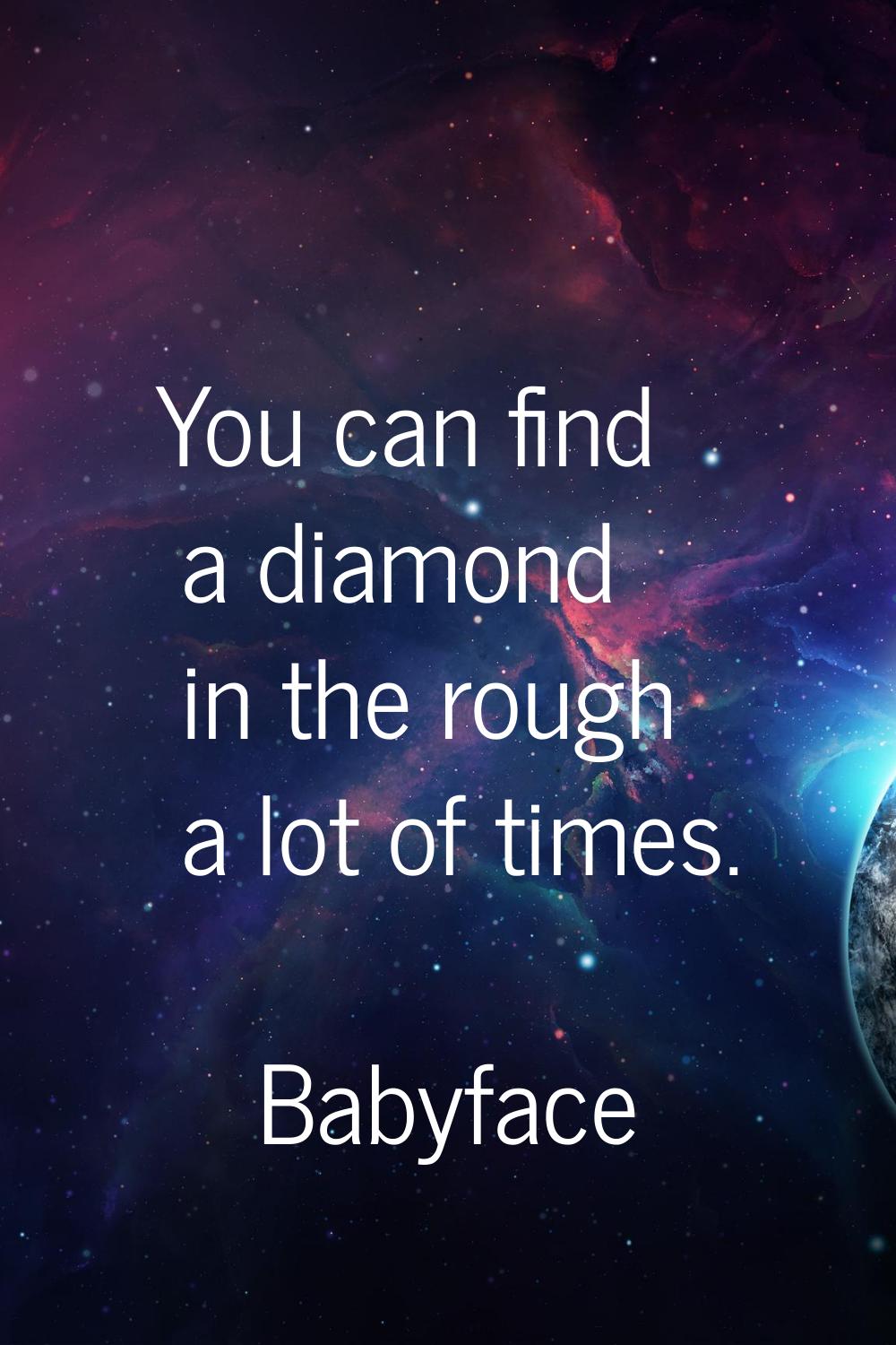 You can find a diamond in the rough a lot of times.