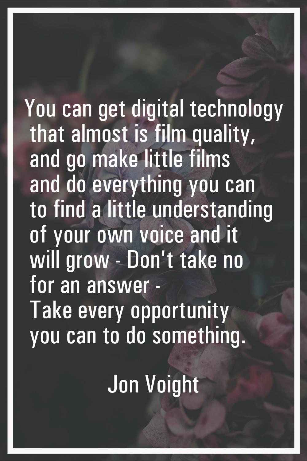 You can get digital technology that almost is film quality, and go make little films and do everyth