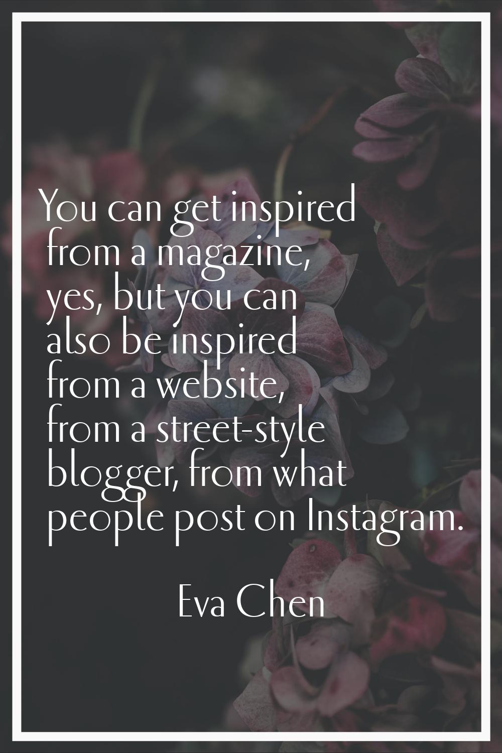 You can get inspired from a magazine, yes, but you can also be inspired from a website, from a stre