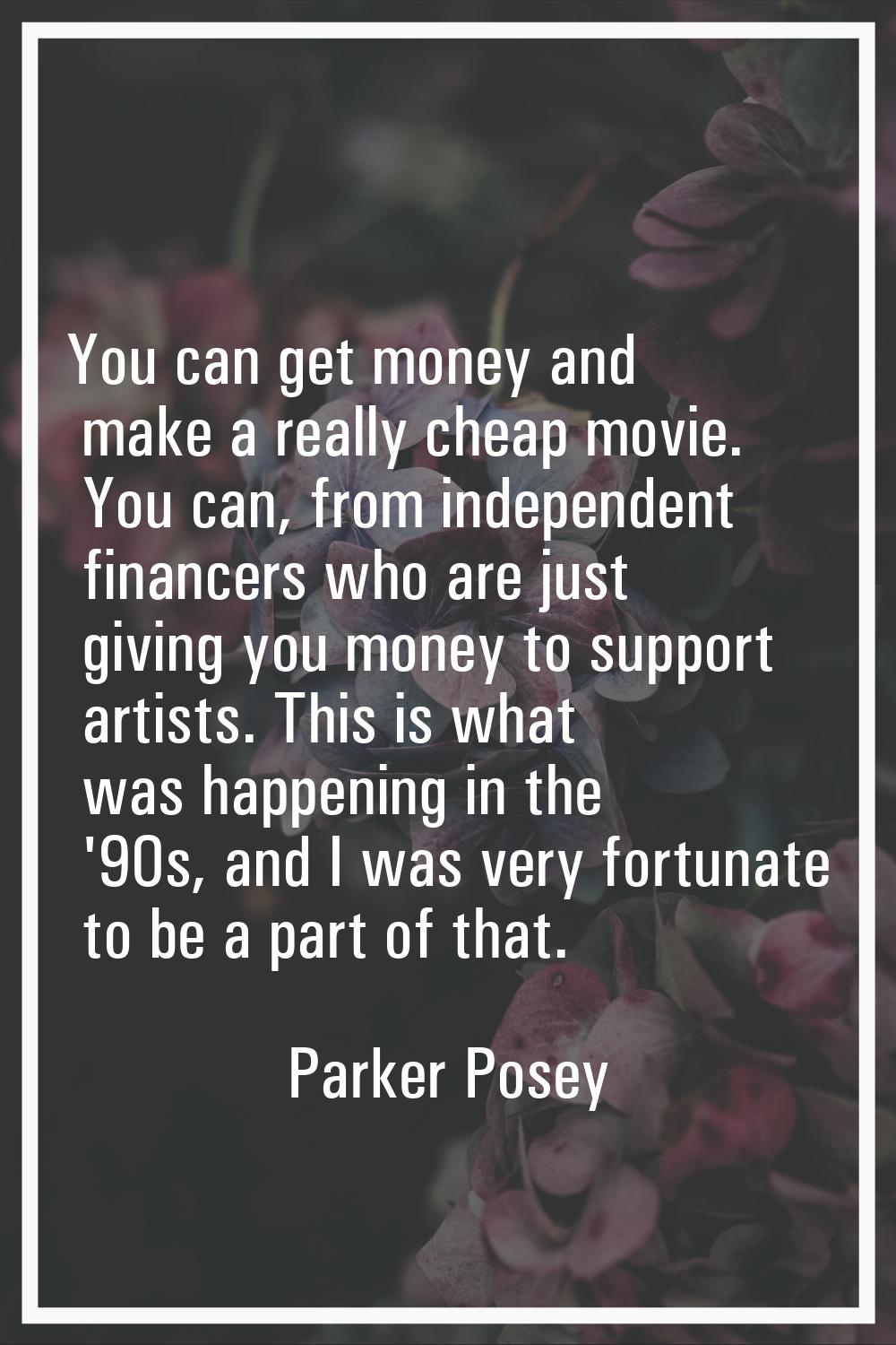 You can get money and make a really cheap movie. You can, from independent financers who are just g