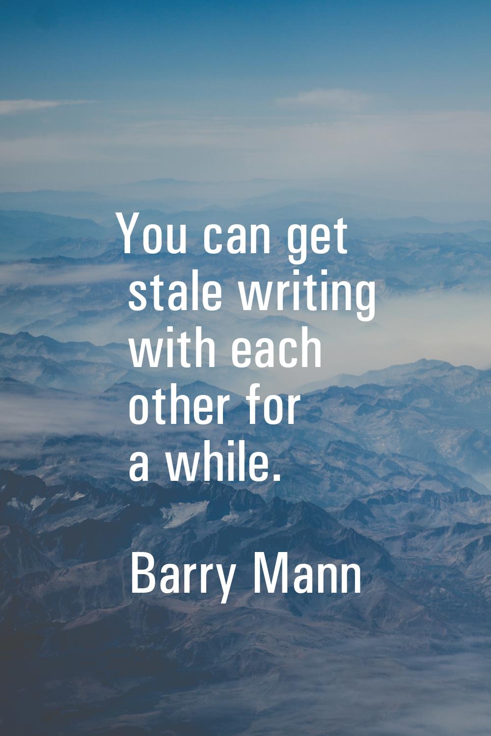 You can get stale writing with each other for a while.