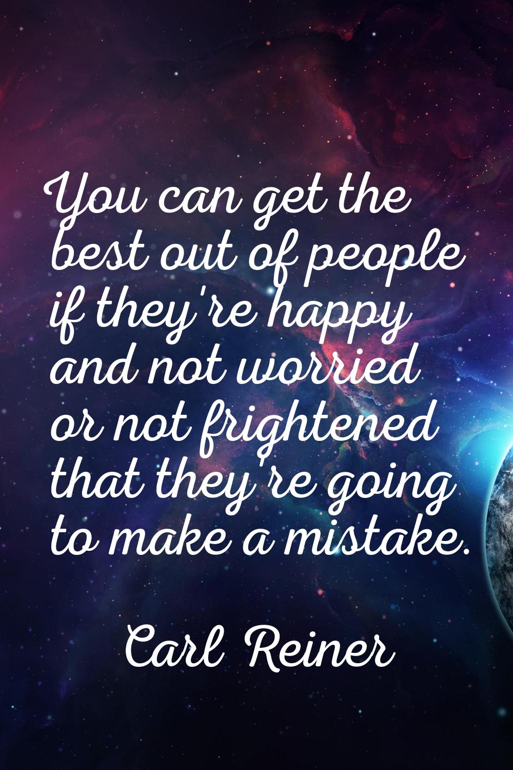 You can get the best out of people if they're happy and not worried or not frightened that they're 