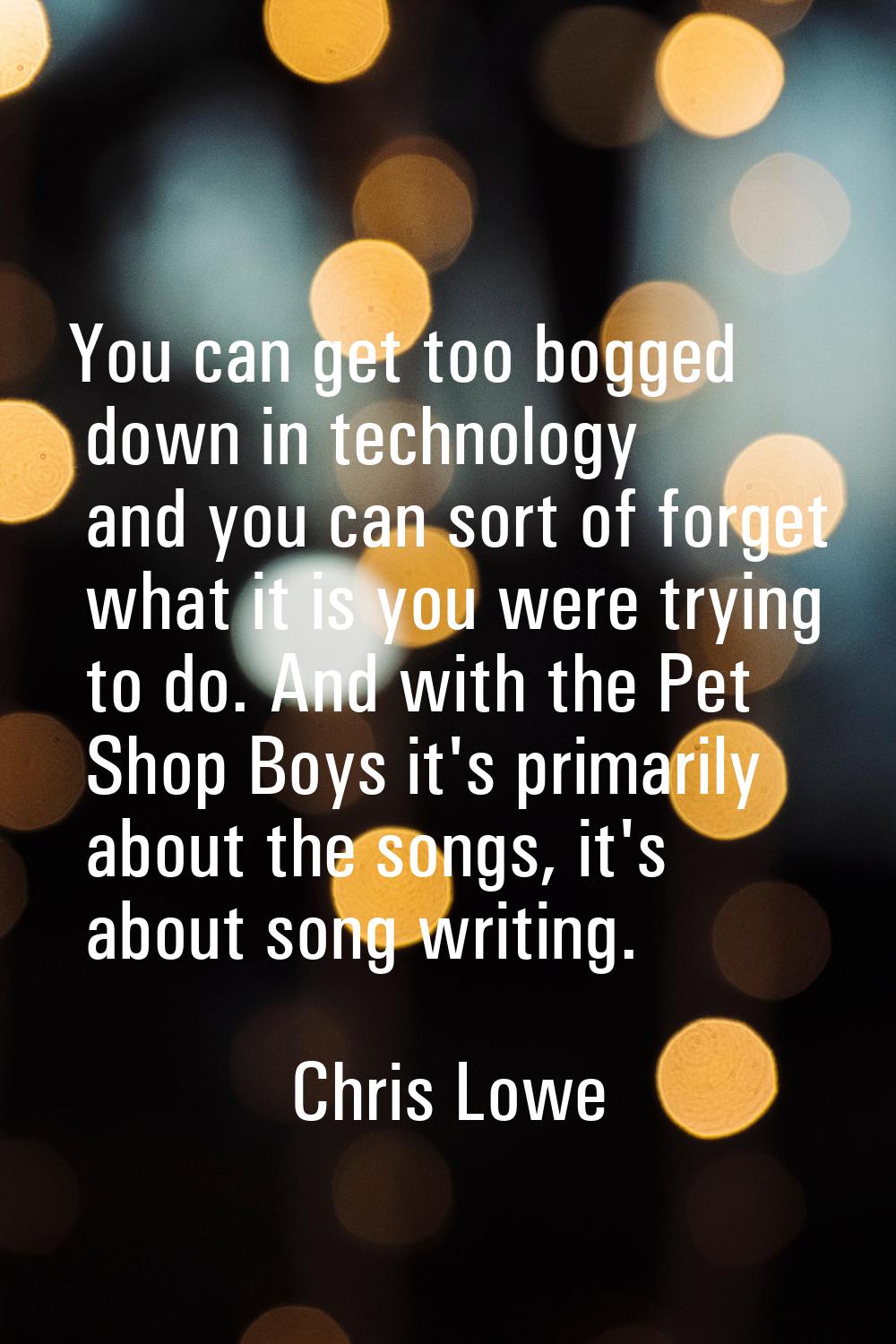 You can get too bogged down in technology and you can sort of forget what it is you were trying to 