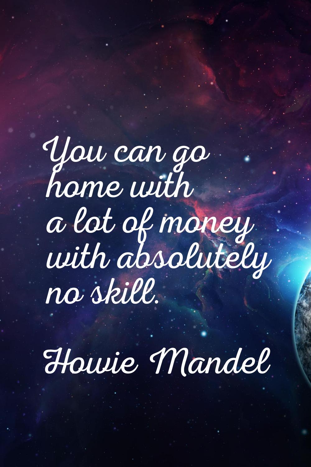 You can go home with a lot of money with absolutely no skill.