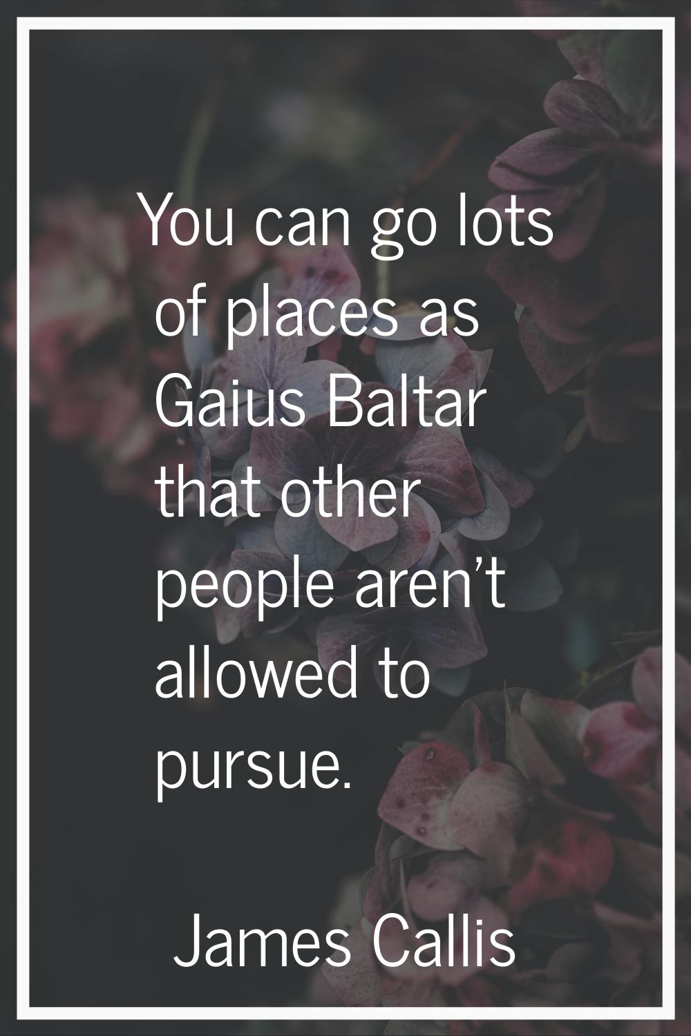 You can go lots of places as Gaius Baltar that other people aren't allowed to pursue.