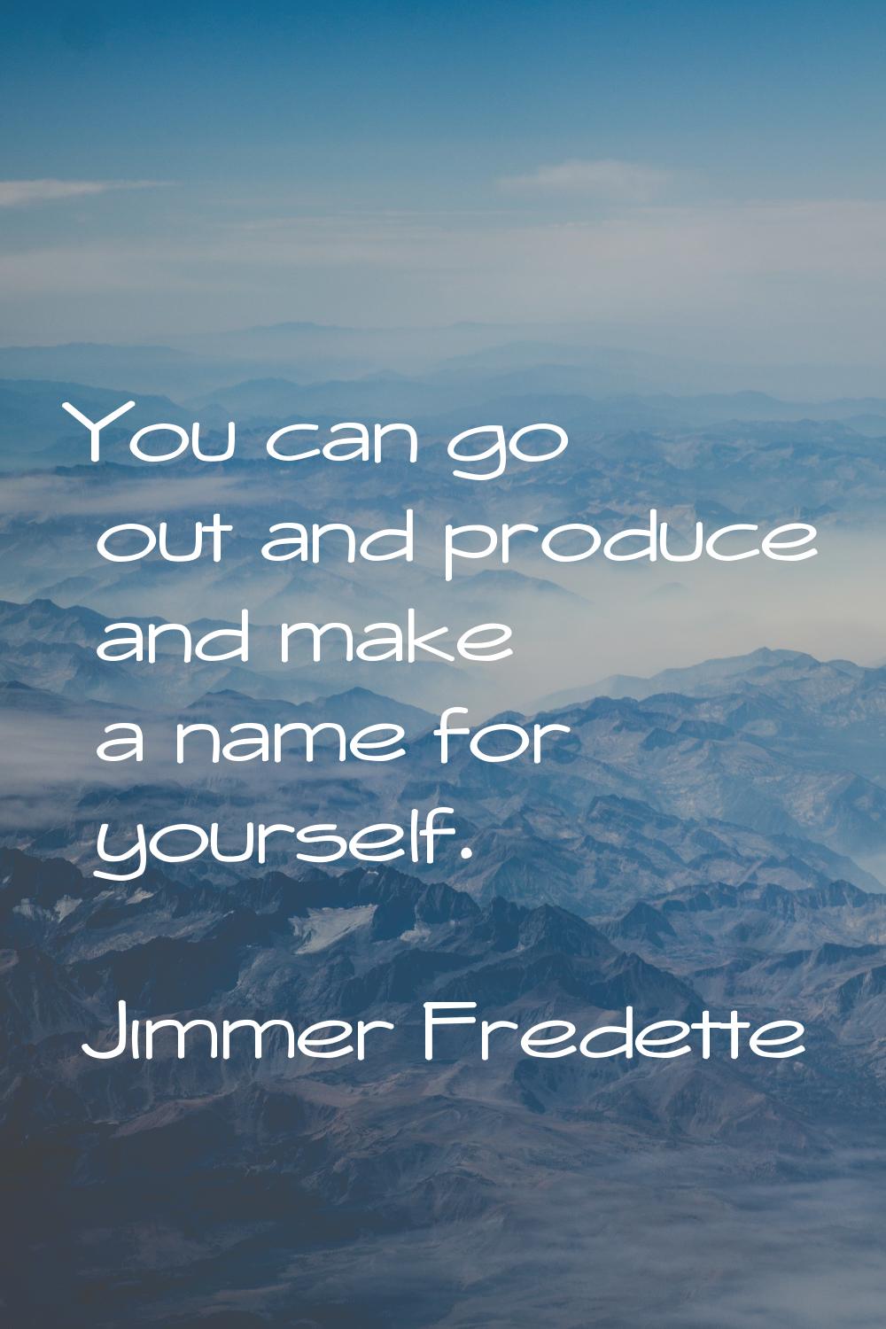You can go out and produce and make a name for yourself.