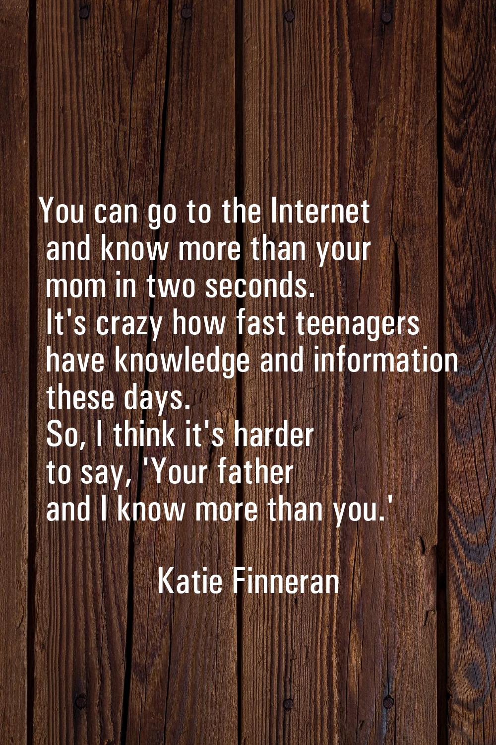 You can go to the Internet and know more than your mom in two seconds. It's crazy how fast teenager