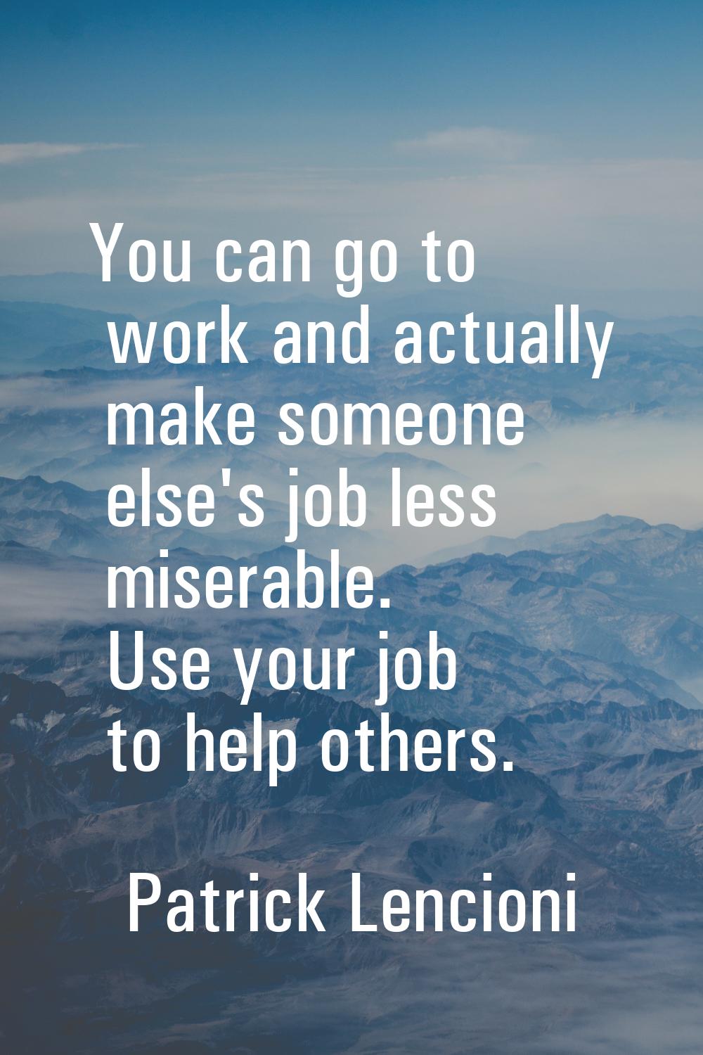 You can go to work and actually make someone else's job less miserable. Use your job to help others