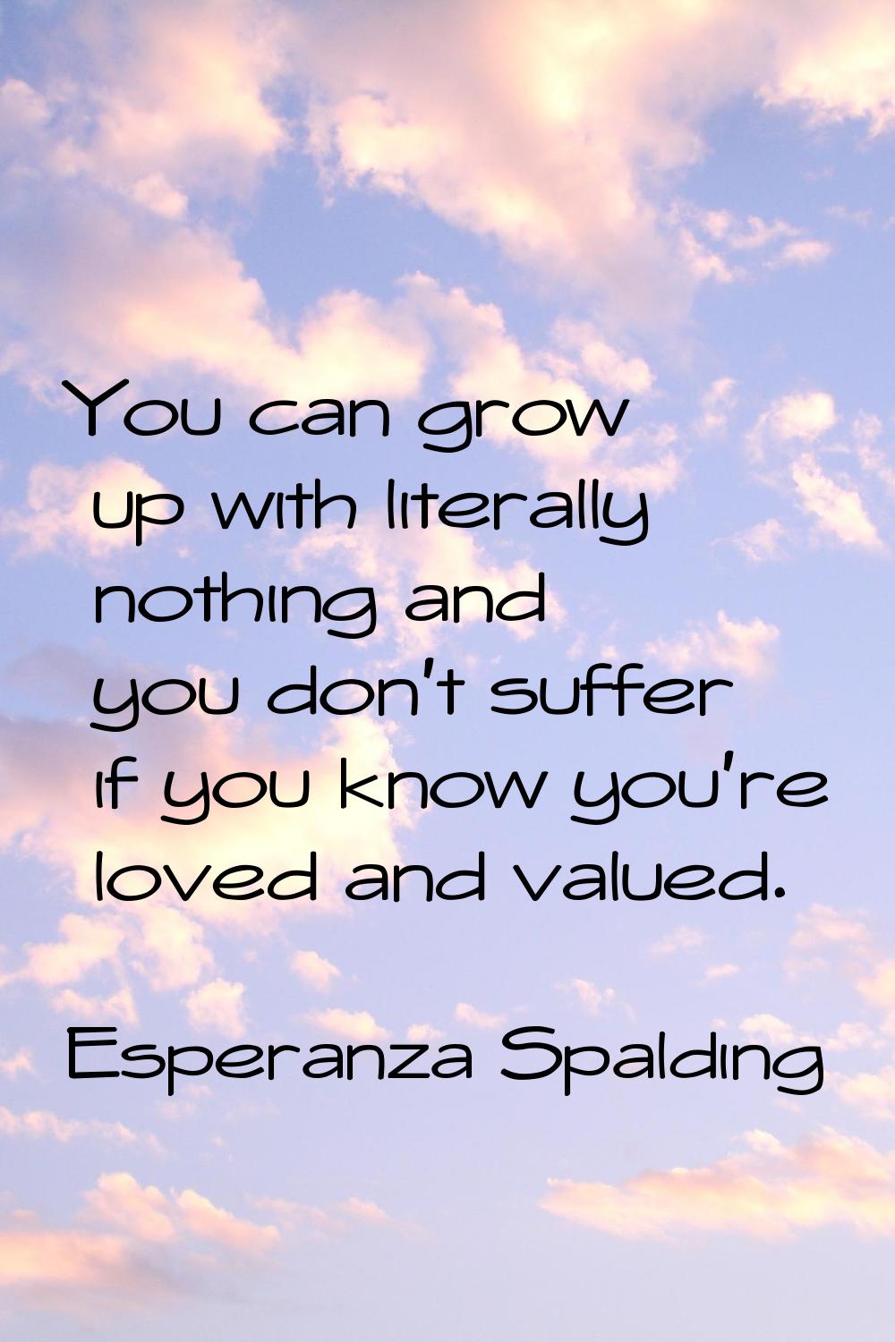 You can grow up with literally nothing and you don't suffer if you know you're loved and valued.