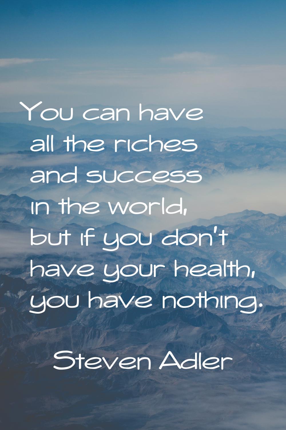 You can have all the riches and success in the world, but if you don't have your health, you have n