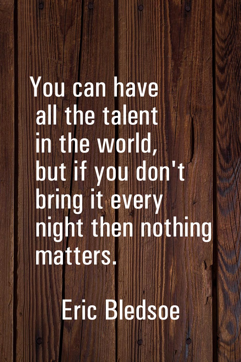You can have all the talent in the world, but if you don't bring it every night then nothing matter
