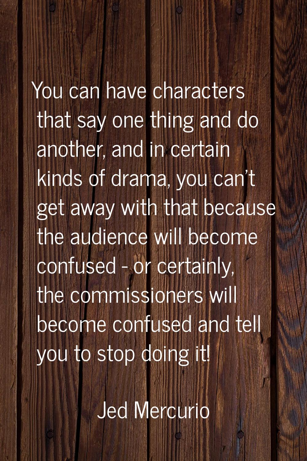 You can have characters that say one thing and do another, and in certain kinds of drama, you can't