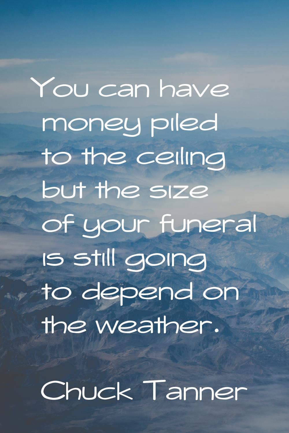 You can have money piled to the ceiling but the size of your funeral is still going to depend on th