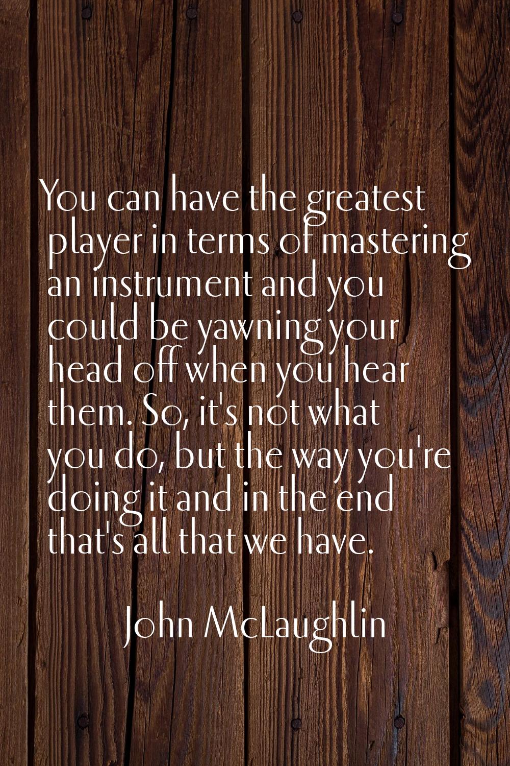 You can have the greatest player in terms of mastering an instrument and you could be yawning your 