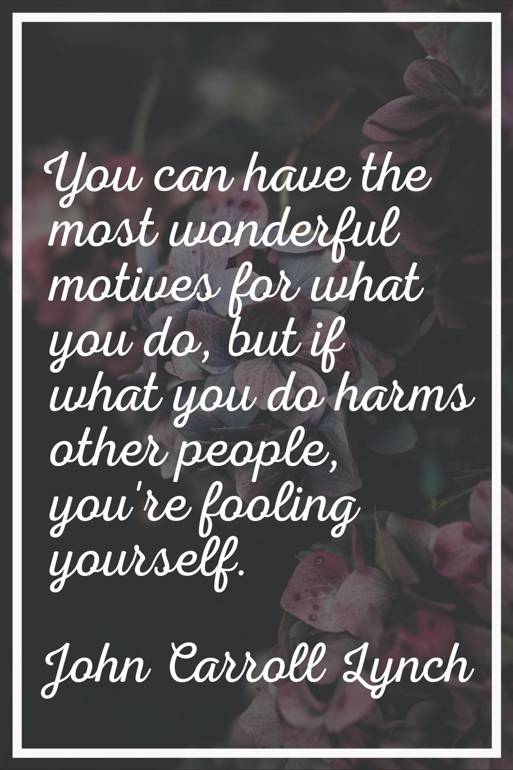 You can have the most wonderful motives for what you do, but if what you do harms other people, you