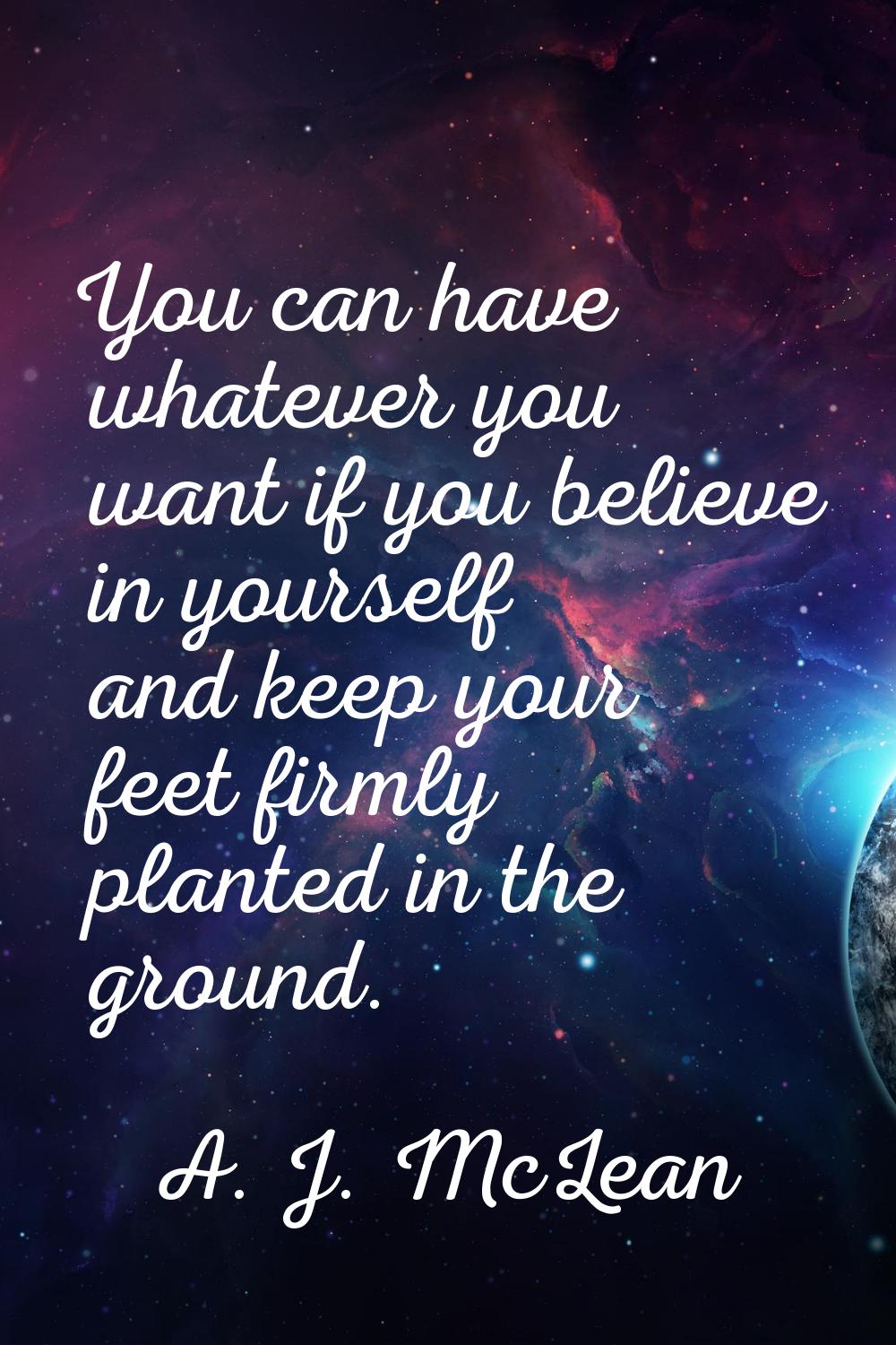 You can have whatever you want if you believe in yourself and keep your feet firmly planted in the 