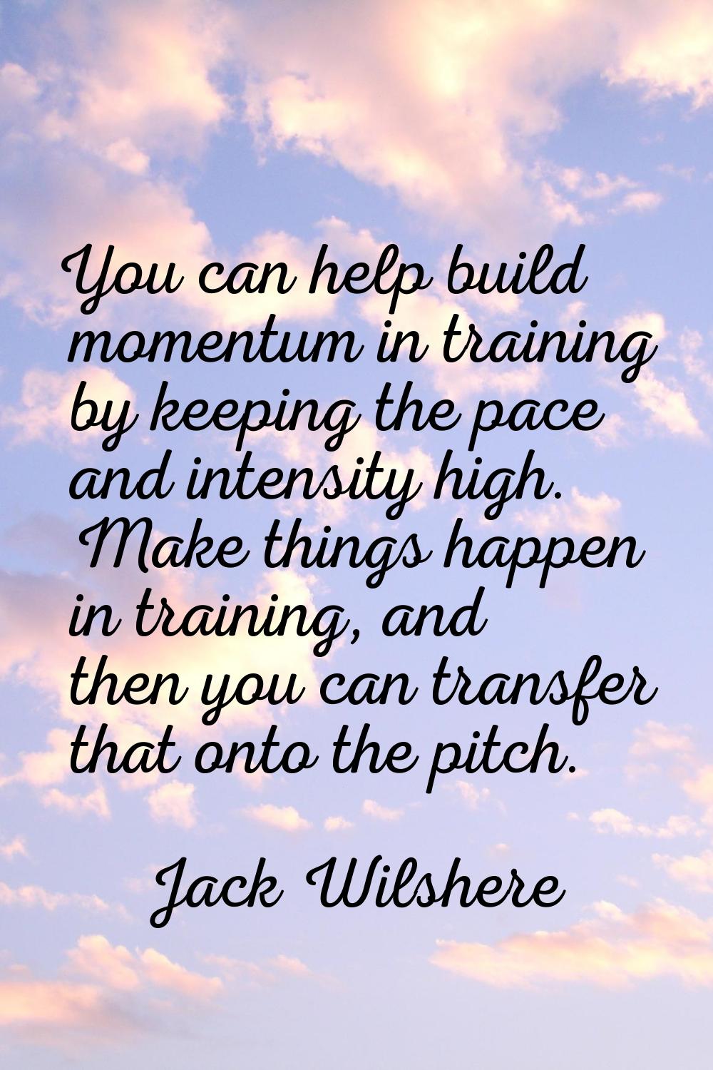 You can help build momentum in training by keeping the pace and intensity high. Make things happen 