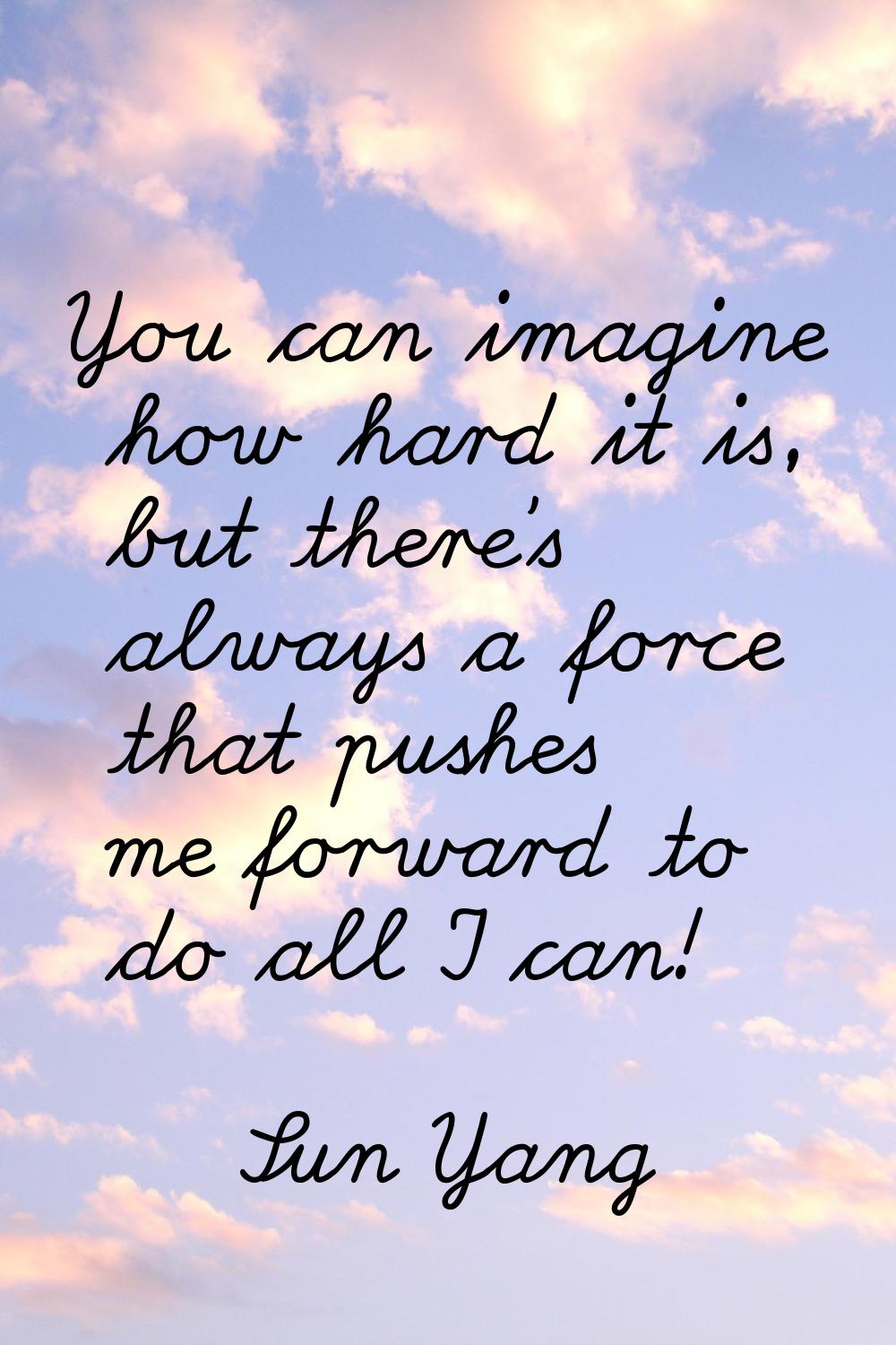 You can imagine how hard it is, but there's always a force that pushes me forward to do all I can!