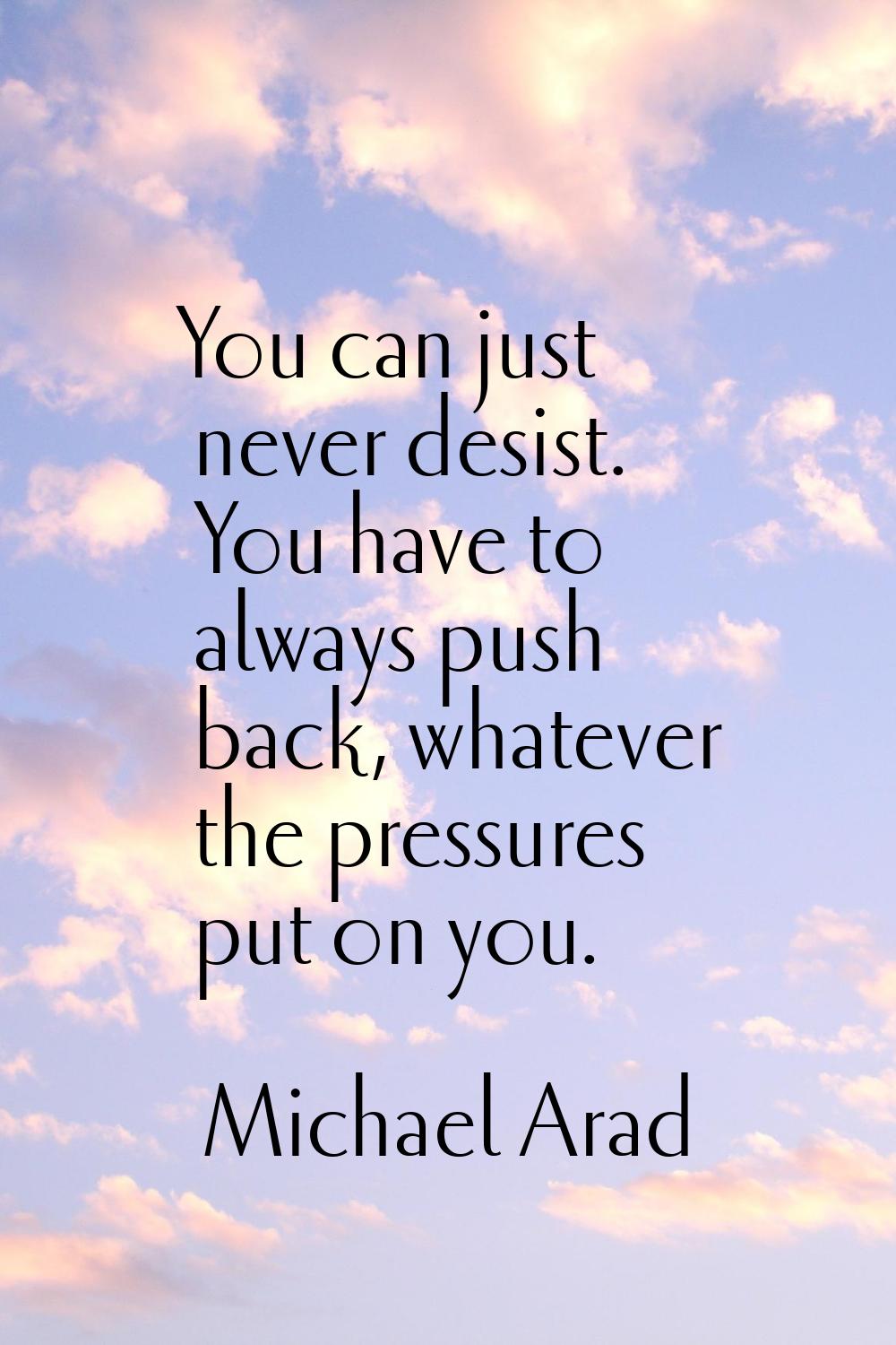 You can just never desist. You have to always push back, whatever the pressures put on you.
