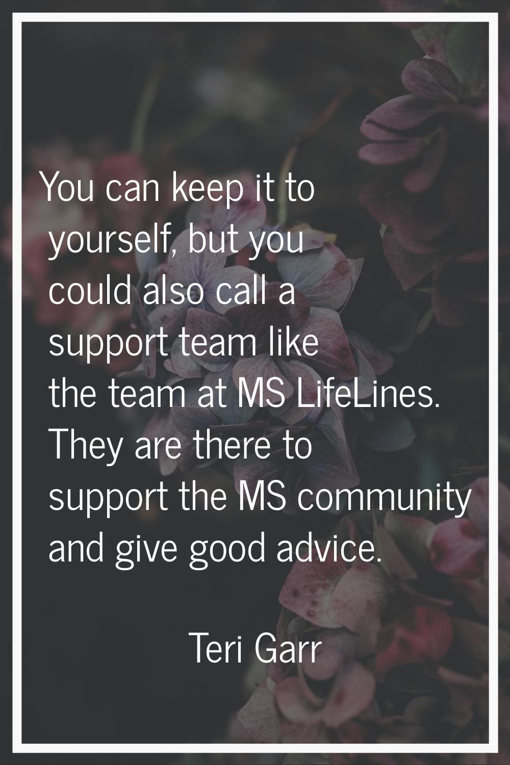 You can keep it to yourself, but you could also call a support team like the team at MS LifeLines. 