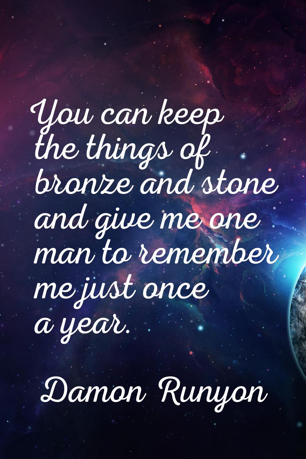 You can keep the things of bronze and stone and give me one man to remember me just once a year.
