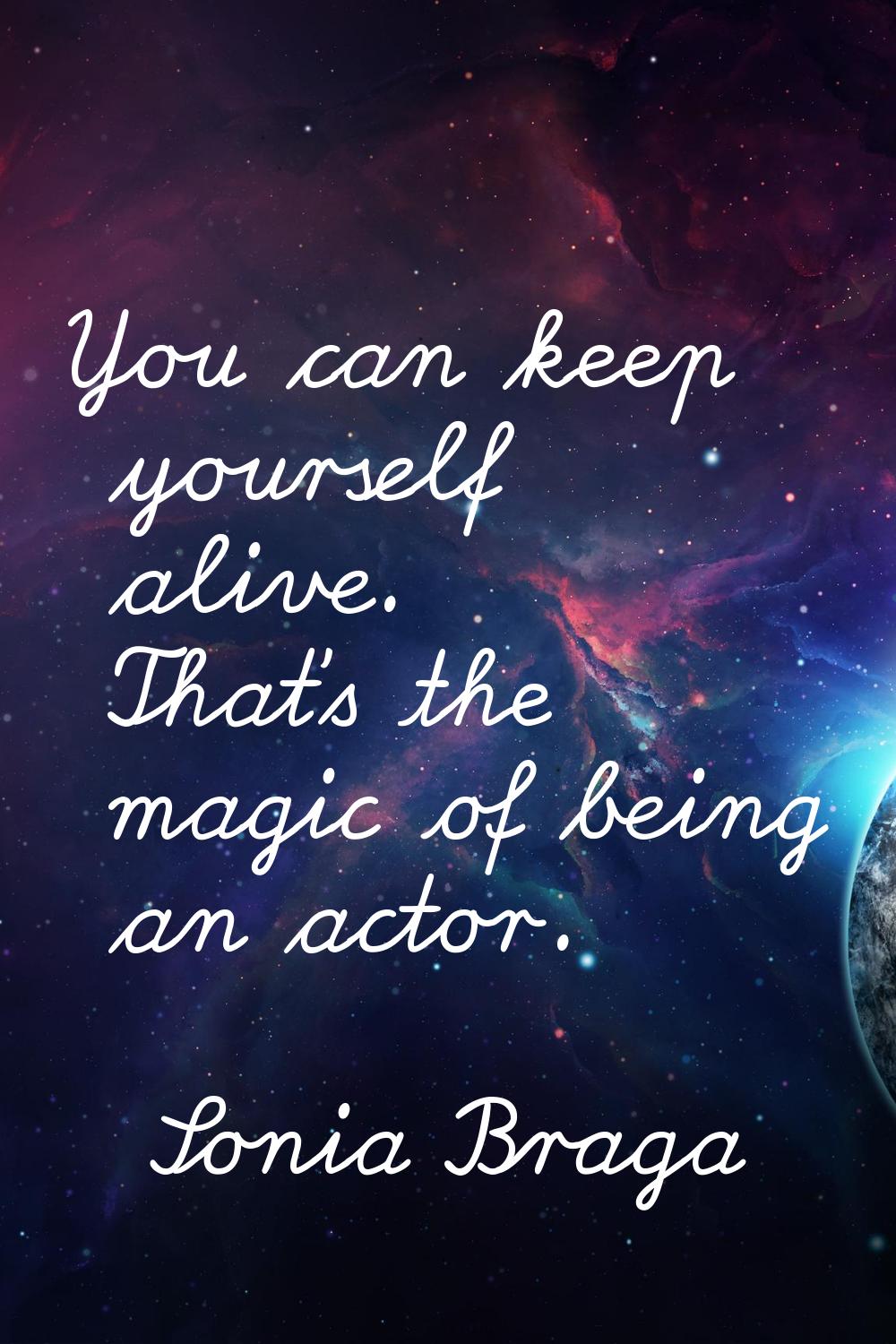 You can keep yourself alive. That's the magic of being an actor.