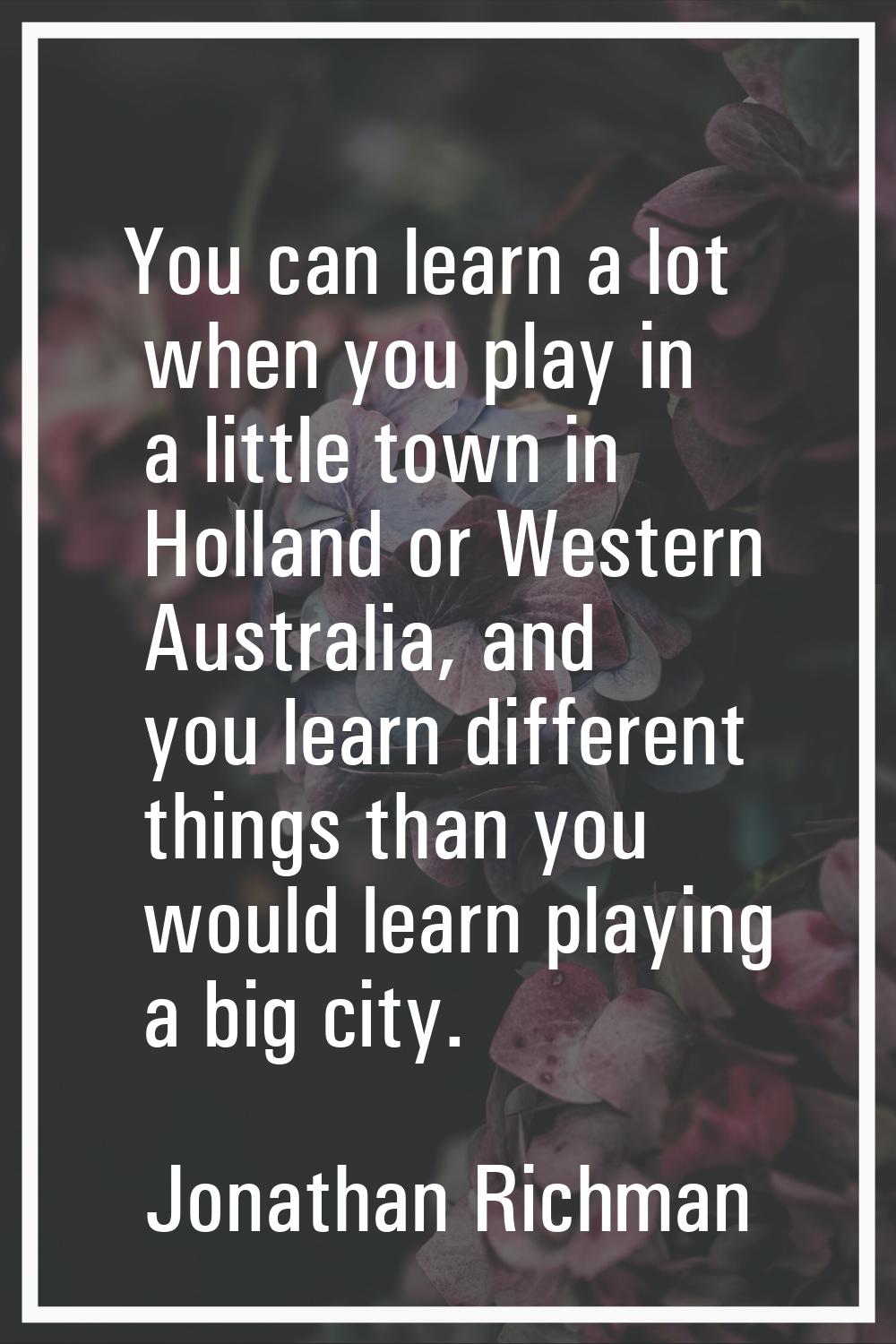 You can learn a lot when you play in a little town in Holland or Western Australia, and you learn d