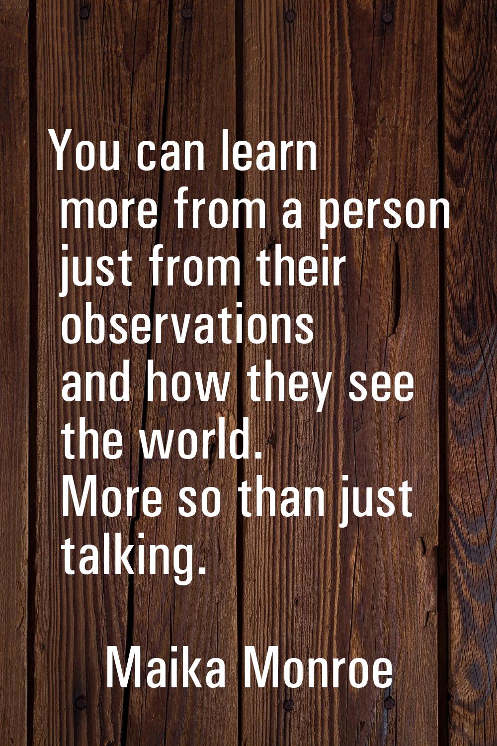 You can learn more from a person just from their observations and how they see the world. More so t