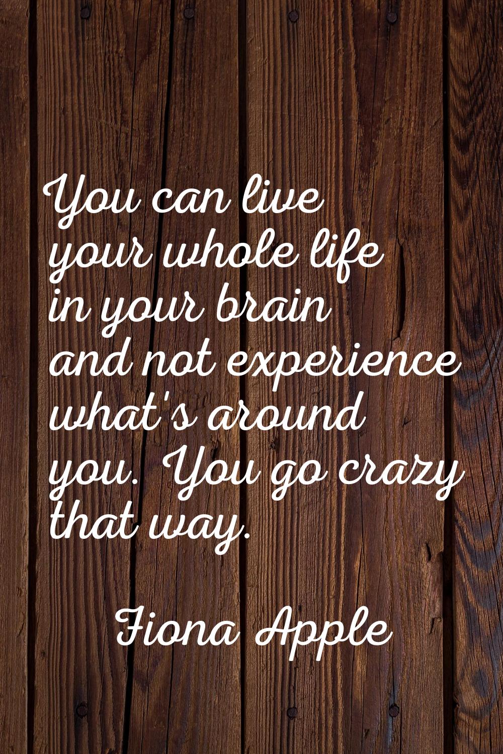 You can live your whole life in your brain and not experience what's around you. You go crazy that 