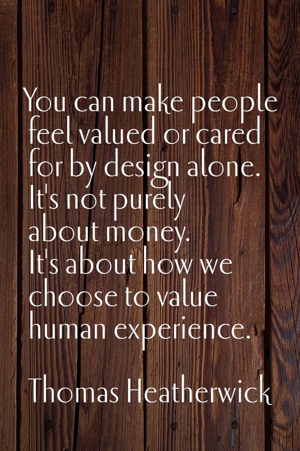 You can make people feel valued or cared for by design alone. It's not purely about money. It's abo