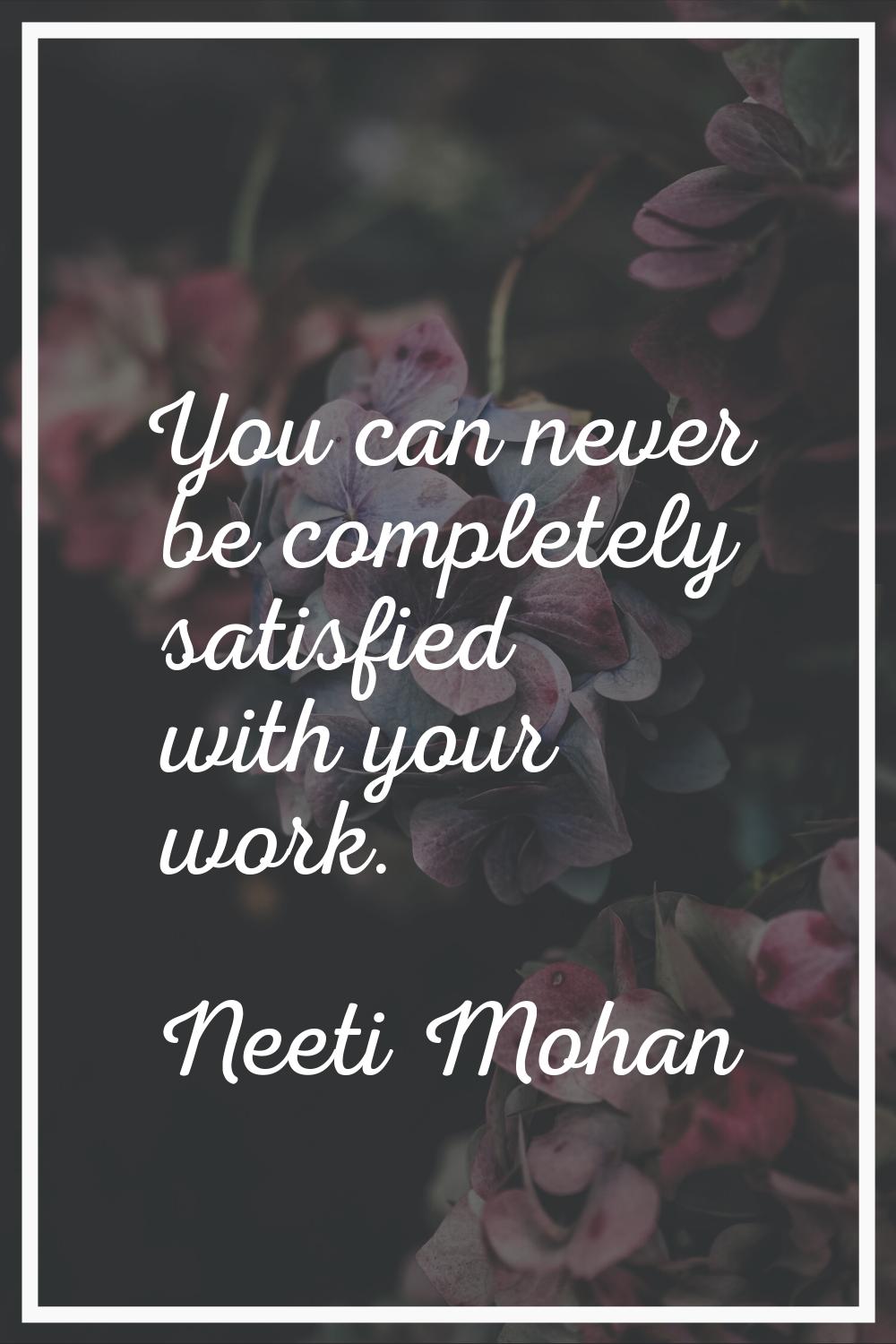 You can never be completely satisfied with your work.