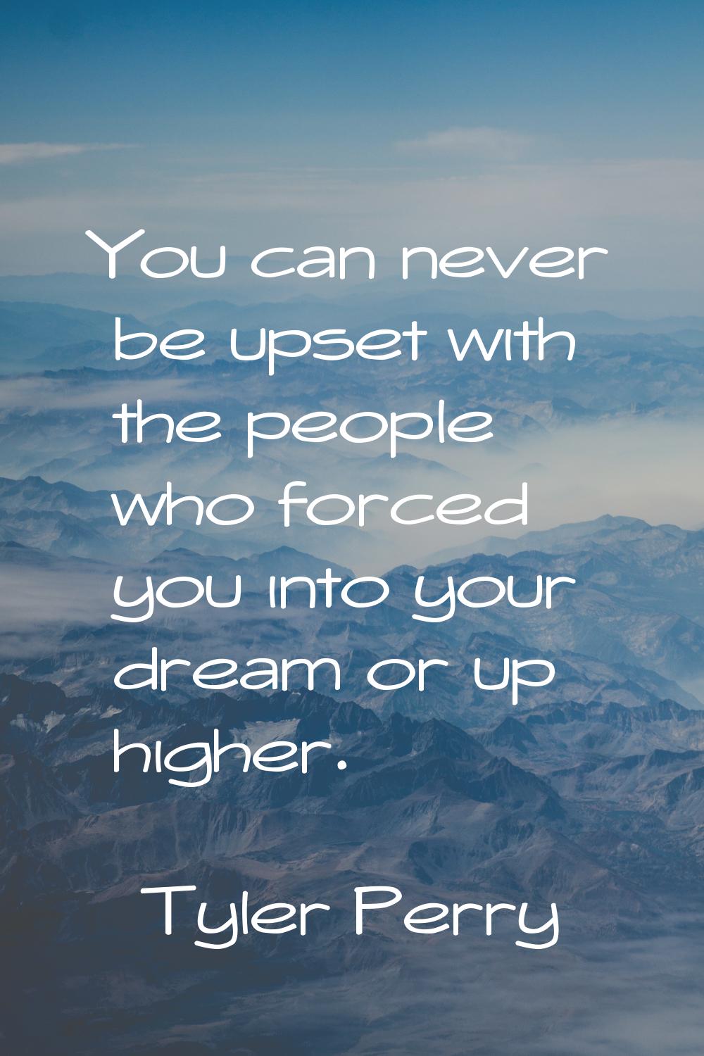 You can never be upset with the people who forced you into your dream or up higher.