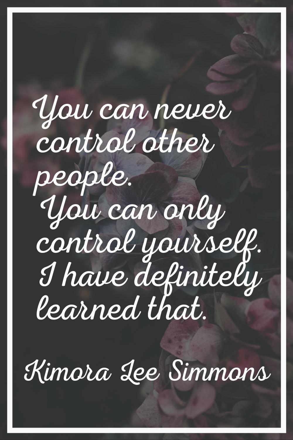You can never control other people. You can only control yourself. I have definitely learned that.