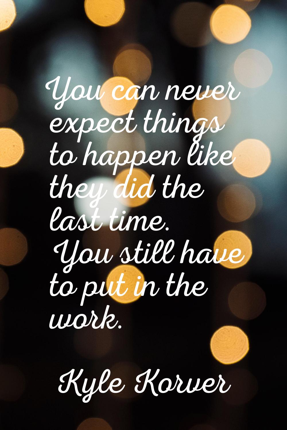 You can never expect things to happen like they did the last time. You still have to put in the wor