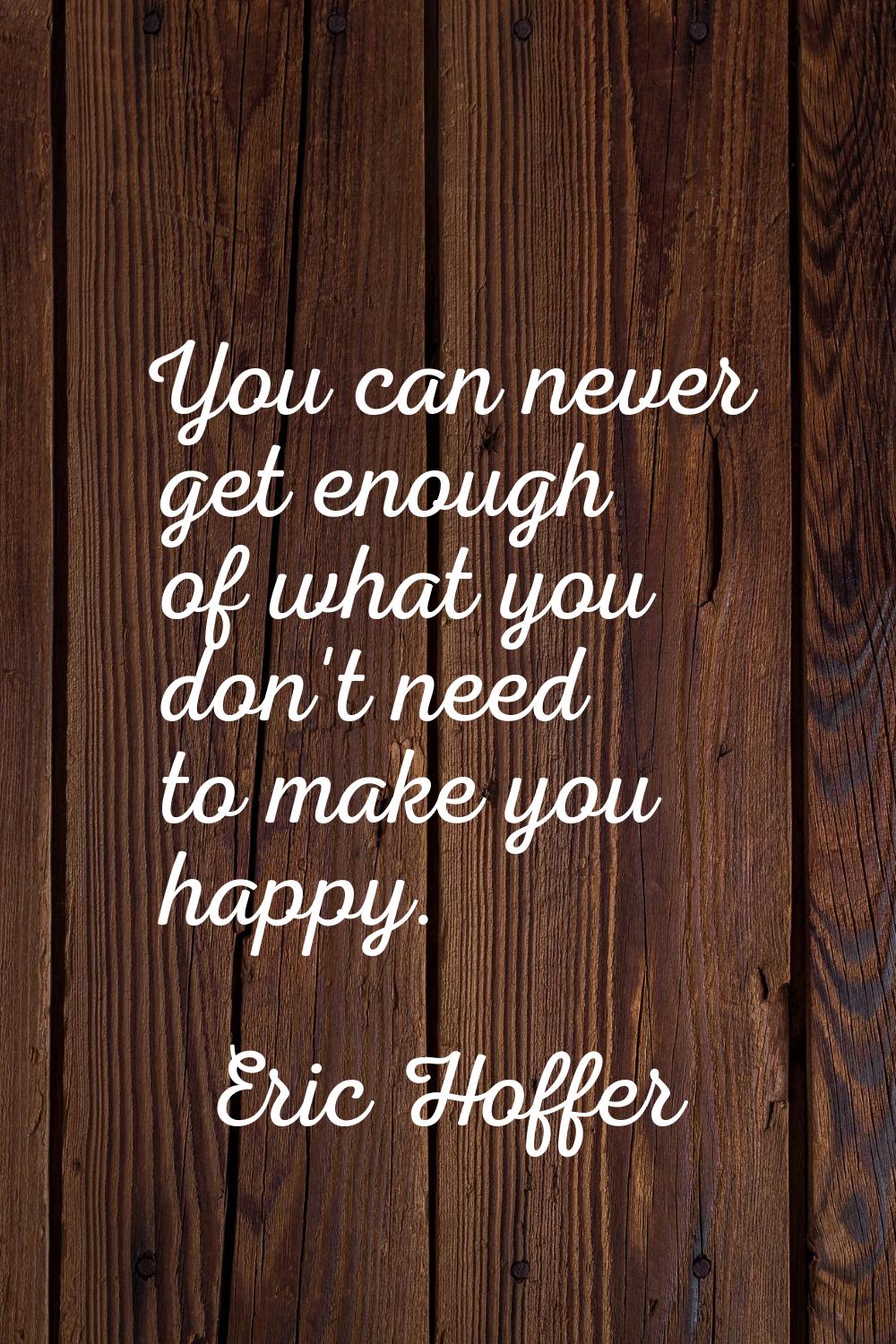 You can never get enough of what you don't need to make you happy.