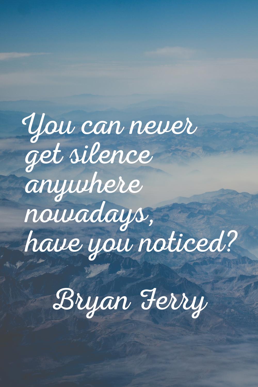 You can never get silence anywhere nowadays, have you noticed?
