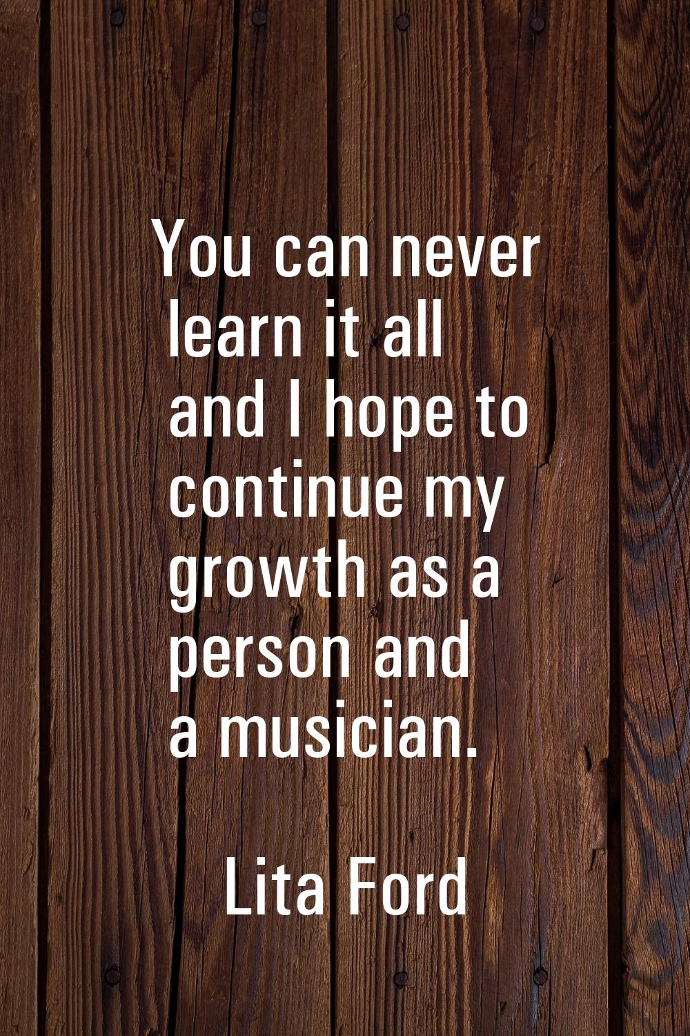 You can never learn it all and I hope to continue my growth as a person and a musician.
